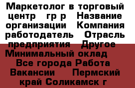 Маркетолог в торговый центр – гр/р › Название организации ­ Компания-работодатель › Отрасль предприятия ­ Другое › Минимальный оклад ­ 1 - Все города Работа » Вакансии   . Пермский край,Соликамск г.